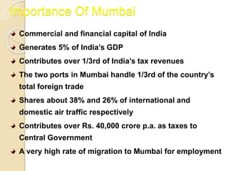Importance Of Mumbai
Commercial and financial capital of India
Generates 5% of India’s GDP
Contributes over 1/3rd of India’s tax revenues
The two ports in Mumbai handle 1/3rd of the country’s
total foreign trade
Shares about 38% and 26% of international and
domestic air traffic respectively
Contributes over Rs. 40,000 crore p.a. as taxes to
Central Government
A very high rate of migration to Mumbai for employment
 