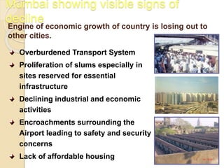 Mumbai showing visible signs of
decline
Engine of economic growth of country is losing out to
other cities.
Overburdened Transport System
Proliferation of slums especially in
sites reserved for essential
infrastructure
Declining industrial and economic
activities
Encroachments surrounding the
Airport leading to safety and security
concerns
Lack of affordable housing
 