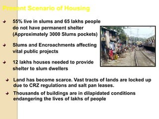 55% live in slums and 65 lakhs people
do not have permanent shelter
(Approximately 3000 Slums pockets)
Slums and Encroachments affecting
vital public projects
12 lakhs houses needed to provide
shelter to slum dwellers
Present Scenario of Housing
Land has become scarce. Vast tracts of lands are locked up
due to CRZ regulations and salt pan leases.
Thousands of buildings are in dilapidated conditions
endangering the lives of lakhs of people
 