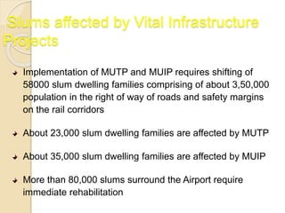 Slums affected by Vital Infrastructure
Projects
Implementation of MUTP and MUIP requires shifting of
58000 slum dwelling families comprising of about 3,50,000
population in the right of way of roads and safety margins
on the rail corridors
About 23,000 slum dwelling families are affected by MUTP
About 35,000 slum dwelling families are affected by MUIP
More than 80,000 slums surround the Airport require
immediate rehabilitation
 