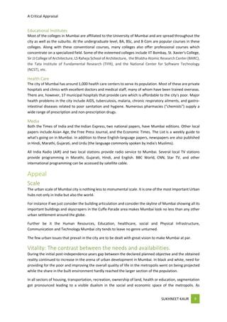 A Critical Appraisal
SUKHNEET KAUR 9
Educational Institutes
Most of the colleges in Mumbai are affiliated to the University of Mumbai and are spread throughout the
city as well as the suburbs. At the undergraduate level, BA, BSc, and B Com are popular courses in these
colleges. Along with these conventional courses, many colleges also offer professional courses which
concentrate on a specialized field. Some of the esteemed colleges include IIT Bombay, St. Xavier's College,
Sir JJ College of Architecture, LS Raheja School of Architecture, the Bhabha Atomic Research Center (BARC),
the Tata Institute of Fundamental Research (TIFR), and the National Center for Software Technology
(NCST), etc.
Health Care
The city of Mumbai has around 1,000 health care centers to serve its population. Most of these are private
hospitals and clinics with excellent doctors and medical staff, many of whom have been trained overseas.
There are, however, 17 municipal hospitals that provide care which is affordable to the city's poor. Major
health problems in the city include AIDS, tuberculosis, malaria, chronic respiratory ailments, and gastro-
intestinal diseases related to poor sanitation and hygiene. Numerous pharmacies ("chemists") supply a
wide range of prescription and non-prescription drugs.
Media
Both the Times of India and the Indian Express, two national papers, have Mumbai editions. Other local
papers include Asian Age, the Free Press Journal, and the Economic Times. The List is a weekly guide to
what's going on in Mumbai. In addition to these English-language papers, newspapers are also published
in Hindi, Marathi, Gujarati, and Urdu (the language commonly spoken by India's Muslims).
All India Radio (AIR) and two local stations provide radio service to Mumbai. Several local TV stations
provide programming in Marathi, Gujarati, Hindi, and English. BBC World, CNN, Star TV, and other
international programming can be accessed by satellite cable.
Appeal
Scale
The urban scale of Mumbai city is nothing less to monumental scale. It is one of the most Important Urban
hubs not only in India but also the world.
For instance if we just consider the building articulation and consider the skyline of Mumbai showing all its
important buildings and skyscrapers in the Cuffe Parade area makes Mumbai look no less than any other
urban settlement around the globe.
Further be it the Human Resources, Education, healthcare, social and Physical Infrastructure,
Communication and Technology Mumbai city tends to leave no genre unturned.
The few urban issues that prevail in the city are to be dealt with great vision to make Mumbai at par.
Vitality: The contrast between the needs and availabilities.
During the initial post-independence years gap between the declared planned objective and the obtained
reality continued to increase in the arena of urban development in Mumbai. In black and white, need for
providing for the poor and improving the overall quality of life in the metropolis went on being projected
while the share in the built environment hardly reached the larger section of the population.
In all sectors of housing, transportation, recreation, ownership of land, health or education, segmentation
got pronounced leading to a visible dualism in the social and economic space of the metropolis. As
 