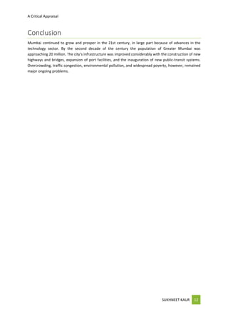 A Critical Appraisal
SUKHNEET KAUR 12
Conclusion
Mumbai continued to grow and prosper in the 21st century, in large part because of advances in the
technology sector. By the second decade of the century the population of Greater Mumbai was
approaching 20 million. The city’s infrastructure was improved considerably with the construction of new
highways and bridges, expansion of port facilities, and the inauguration of new public-transit systems.
Overcrowding, traffic congestion, environmental pollution, and widespread poverty, however, remained
major ongoing problems.
 