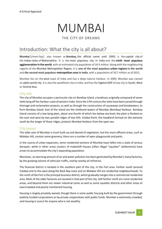 A Critical Appraisal
SUKHNEET KAUR 1
MUMBAI
THE CITY OF DREAMS
Introduction: What the city is all about?
Mumbai (/mʊmˈbaɪ/; also known as Bombay, the official name until 1995) is the capital city of
the Indian state of Maharashtra. It is the most populous city in India and the ninth most populous
agglomeration in the world, with an estimated city population of 18.4 million. Along with the neighbouring
regions of the Mumbai Metropolitan Region, it is one of the most populous urban regions in the world
and the second most populous metropolitan area in India, with a population of 20.7 million as of 2011.
Mumbai lies on the west coast of India and has a deep natural harbour. In 2009, Mumbai was named
an alpha world city. It is also the wealthiest city in India, and has the highest GDP of any city in South, West
or Central Asia.
City site
The city of Mumbai occupies a peninsular site on Bombay Island, a landmass originally composed of seven
islets lying off the Konkan coast of western India. Since the 17th century the islets have been joined through
drainage and reclamation projects, as well as through the construction of causeways and breakwaters, to
form Bombay Island. East of the island are the sheltered waters of Mumbai (Bombay) Harbour. Bombay
Island consists of a low-lying plain, about one-fourth of which lies below sea level; the plain is flanked on
the east and west by two parallel ridges of low hills. Colaba Point, the headland formed on the extreme
south by the longer of those ridges, protects Mumbai Harbour from the open sea.
City layout
The older part of Mumbai is much built-up and devoid of vegetation, but the more affluent areas, such as
Malabar Hill, contain some greenery; there are a number of open playgrounds and parks.
In the course of urban expansion, some residential sections of Mumbai have fallen into a state of serious
disrepair, while in other areas clusters of makeshift houses (often illegal “squatter” settlements) have
arisen to accommodate the city’s expanding population.
Moreover, an alarming amount of air and water pollution has been generated by Mumbai’s many factories,
by the growing volume of vehicular traffic, and by nearby oil refineries.
The financial district is located in the southern part of the city, in the Fort area. Farther south (around
Colaba) and to the west along the Back Bay coast and on Malabar Hill are residential neighbourhoods. To
the north of the Fort is the principal business district, which gradually merges into a commercial-residential
area. Most of the older factories are located in that part of the city. Still farther north are more residential
areas, and beyond them are newer industrial zones as well as some squatter districts and other areas of
overcrowded and poorly maintained housing.
Housing is largely privately owned, though there is some public housing built by the government through
publicly funded corporations or by private cooperatives with public funds. Mumbai is extremely crowded,
and housing is scarce for anyone who is not wealthy.
 