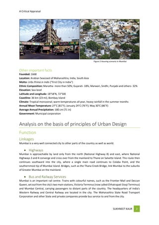 A Critical Appraisal
SUKHNEET KAUR 2
Other important facts
Founded: 1668
Location: Arabian Seacoast of Maharashtra, India, South Asia
Motto: Urbs Prima in Indis ("First City in India")
Ethnic Composition: Maratha- more than 50%; Gujarati- 18%; Marwari, Sindhi, Punjabi and others- 32%
Elevation: Sea-level
Latitude and Longitude: 18°58'N, 72°50E
Coastline: 36 km (23 mi), Bombay Island
Climate: Tropical monsoonal; warm temperatures all year, heavy rainfall in the summer months
Annual Mean Temperature: 27°C (81°F); January 24°C (76°F); May 30°C (86°F)
Average Annual Precipitation: 180 cm (71 in)
Government: Municipal corporation
Analysis on the basis of principles of Urban Design
Function
Linkages
Mumbai is a very well connected city to other parts of the country as well as world.
 Highways
Mumbai is approachable by land only from the north (National Highway 8) and east, where National
Highways 3 and 4 converge and cross over from the mainland to Thane on Salsette Island. This route then
continues southward into the city, where a single main road continues to Colaba Point, and the
southernmost tip of Mumbai Island. Bridges, such as the Thana Creek Bridge, link Mumbai to the suburbs
of Greater Mumbai on the mainland.
 Bus and Railway Services
Mumbai is an important rail centre. Trains with colourful names, such as the Frontier Mail and Deccan
Queen, set out from the city's two main stations, Victoria Terminus (now called Chhatrapati Sivaji Terminus)
and Mumbai Central, carrying passengers to distant parts of the country. The headquarters of India's
Western Railway and Central Railway are located in the city. The Maharashtra State Road Transport
Corporation and other State and private companies provide bus service to and from the city.
Figure 2 Housing scenario in Mumbai
 