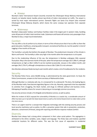 A Critical Appraisal
SUKHNEET KAUR 3
 Airways
Mumbai's Sahar International Airport (recently renamed the Chhatrapati Shivaji Maharaj International
Airport), on Salsette Island, handles almost two-thirds of India's international air traffic. The airport is
served by most major international carriers. Domestic flights use Santa Cruz Airport (also renamed
Chhatrapati Shivaji Maharaj Airport), which shares the same runways but operates from separate
terminals.
 Waterways
Mumbai's deep-water harbour and harbour facilities make it the largest port in western India, handling
some 40 percent of India's total maritime trade. Catamaran and hovercraft services carry passengers from
Mumbai to Goa, a major tourist destination.
Comfort
The city offers a lot of comfort to its citizens in terms of the infrastructure that it has to offer to them like
good education, healthcare, amazing public transport, recreational facilities etc. but the weather is kind of
nagging in few months of the year.
The humidity is actually that bothers the people of Mumbai. The predominant character of the climate is
Warm and humid. The humidity is often very high in the months when the temperature is at its peak.
Due to the moderating influence of the sea, the temperature in Bombay undergoes little seasonal
fluctuation. May is the warmest month of the year, when the temperature averages 32o C (90o F), although
temperatures as high as 40o C (105o F) can be reached occasionally. January is the coldest month, and
averages 24o C (75o F), although a temperature as low as 18o C (64o F) is not unknown.
Also Mumbai witnesses floods during its wet months which creates a lot of troublesome for the residents.
Security
The Mumbai Police Force, some 40,000 strong, is administered by the state government. Its head, the
Police Commissioner, answers to the home secretary of Maharashtra State.
Although Mumbai is a relatively safe city, it is renowned for its underworld. The dons, the leading figures
of the Mumbai mafia, have become legendary figures in the city. Recently, organized crime has expanded
its activities from smuggling, the black market, and drugs to infiltrate political and business circles.
Kidnapping of wealthy citizens for ransom is becoming an increasingly common occurrence.
City security services include a Fire Brigade and ambulance service, as well as police.
While the incident of 26/11 exposed the vulnerability of Mumbai as a coastal city, a considerable amount of
effort has been put in by both the State Government as well as the Central Government to make India’s prime
city more secure.
There is an urgent need for a concept that integrates technology with the existing security process and
local security machinery such as police, to offer a proactive system that aids in prevention, protection,
detection, containment of threats, along with reporting and effective response module.Comfort
Diversity
Mumbai have always had a strong ethnic component in their urban social pattern. The segregation is
attributed to the ethnic variables, caste, religion and language. The Hindu laws and treatises specified
residential locations for different castes. This was the first cause of separation in residential
 