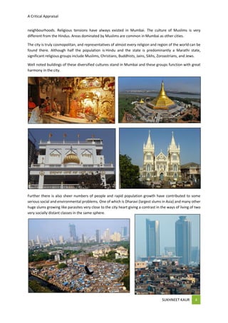 A Critical Appraisal
SUKHNEET KAUR 4
neighbourhoods. Religious tensions have always existed in Mumbai. The culture of Muslims is very
different from the Hindus. Areas dominated by Muslims are common in Mumbai as other cities.
The city is truly cosmopolitan, and representatives of almost every religion and region of the world can be
found there. Although half the population is Hindu and the state is predominantly a Marathi state,
significant religious groups include Muslims, Christians, Buddhists, Jains, Sikhs, Zoroastrians, and Jews.
Well noted buildings of these diversified cultures stand in Mumbai and these groups function with great
harmony in the city.
Further there is also sheer numbers of people and rapid population growth have contributed to some
serious social and environmental problems. One of which is Dharavi (largest slums in Asia) and many other
huge slums growing like parasites very close to the city heart giving a contrast in the ways of living of two
very socially distant classes in the same sphere.
 