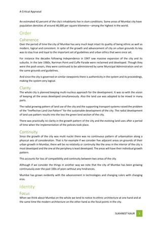 A Critical Appraisal
SUKHNEET KAUR 5
An estimated 42 percent of the city's inhabitants live in slum conditions. Some areas of Mumbai city have
population densities of around 46,000 per square kilometre—among the highest in the world.
Order
Coherence
Over the period of time the city of Mumbai has very much kept intact its quality of being ethnic as well as
modern, logical and consistent. In spite of the growth and advancement of city on urban grounds its key
was to stay true and loyal to the important set of guidelines and urban ethics that were once set.
For instance the decades following Independence in 1947 saw massive expansion of the city and its
suburbs. In the late 1960s, Nariman Point and Cuffe Parade were reclaimed and developed. Though they
were the posh arears, they were continued to be administered by same Municipal Administration and on
the same grounds and guidelines.
And since the city is governed on similar viewpoints there is authenticity in the system and its proceedings,
making the system very logical.
Clarity
The whole city is planned keeping multi-nucleus approach for the development. It was so with the vision
of keeping all the areas developed simultaneously. Also the land use was adopted to be mixed in many
parts.
The radial growing pattern of land use of the city and the supporting transport systems raised the problem
of the “Ineffective Land Use Pattern” for the sustainable development of the city. The radial development
of land use pattern results into the loss the green land section of the city.
There was practically no clarity in the growth pattern of the city and the evolving land uses after a period
of time when the implementation of the policies took place.
Continuity
Since the growth of the city was multi nuclei there was no continuous pattern of urbanisation along a
physical axis of consideration. That is for example if we consider five adjacent areas on grounds of their
urban growth in Mumbai, there will be no relativity or continuity like the area in the interior of the city is
most developed and the one at the periphery is least developed. The areas will have their individual growth
pattern.
This accounts for loss of compatibility and continuity between two areas of the city.
Although if we consider the things in another way we note that the city of Mumbai has been growing
continuously over the past 100s of years without any hindrances.
Mumbai has grown evidently with the advancement in technologies and changing rulers with changing
eras.
Identity
Focus
When we think about Mumbai on the whole we tend to notice its ethnic architecture at one hand and at
the same time the modern architecture on the other hand as the focal points in the city.
 