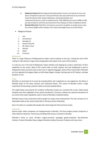 A Critical Appraisal
SUKHNEET KAUR 8
iii. Elephanta Festival (March) Organized by Maharashtra Tourism, the festival of music and
dance at Elephanta Caves has in the past festivals have seen performances by renowned
artists like Alarmel Valli, Sanjeev Abhyankar, and Ananda Shankar and
traditional Koli dances as well as traditional food. 7PM-10PM (Ferries start at 4PM), Rs 300
per day (includes to and from journey by ferry from Gateway of India to Elephanta Island)
iv. Mumbai Wine Fest (Feb) Wine connoisseurs across the city gather to sample wines, enjoy
the culinary delights while soaking in the cultural extravaganza put up at Kala Ghoda.
 Religious festivals
i. Holi
ii. Janmashtami
iii. Ramadan-Id
iv. Ganesh Chaturthi
v. Mt. Mary's Feast
vi. Navratri
vii. Diwali
viii. Christmas
Bollywood
There is a huge influence of Bollywood the Indian cinema industry on the city. It being the hub of film
making in India attracts a huge chunk of population who aspire to be a part of the industry.
It is like you are in the land of Bollywood. Expect whistles and clapping by crowd in admiration of their
celebrities on the screen. Most of the cinema halls run both 'popular and new' Bollywood as well as
Hollywood movies and some even screen ones in regional languages. Some of the cinema halls in Mumbai
are Eros opposite Churchgate, Metro on M.G.Road, Regal in Colaba, Sterling next to CST Station, and New
Excelsior in Fort.
Food
Mumbai is a city known for its many lip-smacking dishes. Be it vegetarian or non-vegetarian, the dishes in
Mumbai boast of rich taste, fieriness and impressive flavors. The cuisine of Mumbai covers a large
assortment of interesting, authentic dishes and zesty seafood dishes.
The staple foods consumed by the residents of Mumbai include rice, aromatic fish curries, Indian bread
(chapatis and rotis), vegetable curries, pulses and desserts. Coconuts, cashew nuts, peanuts and peanut oil
are some of the major ingredients used in many of Mumbai's traditional dishes.
Mumbai houses many restaurants where people can enjoy some amazing food. The city is known for its
delectable chaats at the various food stalls in the busy streets of Mumbai.
Here, the stalls are crowded with people who relish tangy fast-food and local snacks.
Industries
Several major Indian companies are headquartered in Mumbai. The three largest private companies in
India, Reliance Industries, Tata Group and Aditya Birla Group, are based in Mumbai.
Mumbai is home to some of India's largest consumer packaged goods companies like Hindustan
Unilever, Procter & Gamble,Nivea, Colgate-Palmolive,Godrej Consumer Products and many more.
 