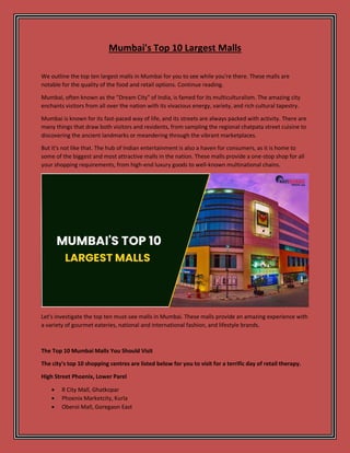 Mumbai's Top 10 Largest Malls
We outline the top ten largest malls in Mumbai for you to see while you're there. These malls are
notable for the quality of the food and retail options. Continue reading.
Mumbai, often known as the "Dream City" of India, is famed for its multiculturalism. The amazing city
enchants visitors from all over the nation with its vivacious energy, variety, and rich cultural tapestry.
Mumbai is known for its fast-paced way of life, and its streets are always packed with activity. There are
many things that draw both visitors and residents, from sampling the regional chatpata street cuisine to
discovering the ancient landmarks or meandering through the vibrant marketplaces.
But it's not like that. The hub of Indian entertainment is also a haven for consumers, as it is home to
some of the biggest and most attractive malls in the nation. These malls provide a one-stop shop for all
your shopping requirements, from high-end luxury goods to well-known multinational chains.
Let's investigate the top ten must-see malls in Mumbai. These malls provide an amazing experience with
a variety of gourmet eateries, national and international fashion, and lifestyle brands.
The Top 10 Mumbai Malls You Should Visit
The city's top 10 shopping centres are listed below for you to visit for a terrific day of retail therapy.
High Street Phoenix, Lower Parel
 R City Mall, Ghatkopar
 Phoenix Marketcity, Kurla
 Oberoi Mall, Goregaon East
 
