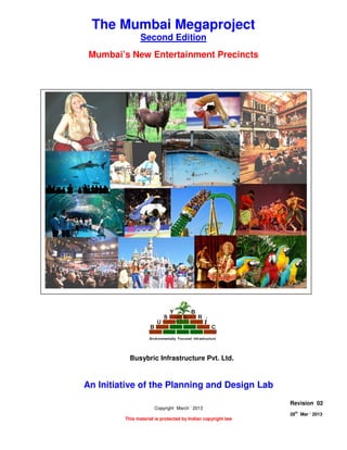 MUMBAI’s NEW ENTERTAINMENT PRECINCTS
Page 1 of 8
28
th
Mar ‘ 2013 The Planning and Design Lab Rev 02
The Mumbai Megaproject
Second Edition
Mumbai’s New Entertainment Precincts
An Initiative of the Planning and Design Lab
Copyright March ‘ 2013
This material is protected by Indian copyright law
Revision 02
28th
Mar ‘ 2013
Busybric Infrastructure Pvt. Ltd.
 