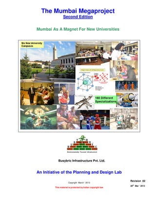 MUMBAI AS A MAGNET FOR NEW UNIVERSITIES
Page 1 of 9
28
th
Mar ‘ 2013 The Planning and Design Lab Rev 02
The Mumbai Megaproject
Second Edition
Mumbai As A Magnet For New Universities
An Initiative of the Planning and Design Lab
Copyright March ‘ 2013
This material is protected by Indian copyright law
Busybric Infrastructure Pvt. Ltd.
Revision 02
28th
Mar ‘ 2013
 