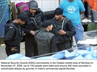 National Security Guards (NSG) commandos in the Colaba market area of Mumbai on November 27, 2008. Up to 100 people were killed and around 300 more wounded in coordinated attacks by gunmen in India's commercial capital Mumbai.  