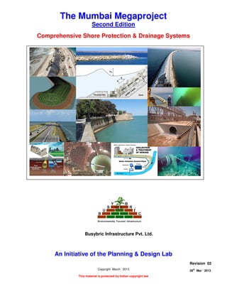 COMPREHENSIVE SHORE PROTECTION AND DRAINAGE SYSTEMS
Page 1 of 8
28
th
Mar ‘ 2013 The Planning and Design Lab Rev 02
The Mumbai Megaproject
Second Edition
Comprehensive Shore Protection & Drainage Systems
An Initiative of the Planning & Design Lab
Copyright March ‘ 2013
This material is protected by Indian copyright law
Revision 02
28th
Mar ‘ 2013
Busybric Infrastructure Pvt. Ltd.
 