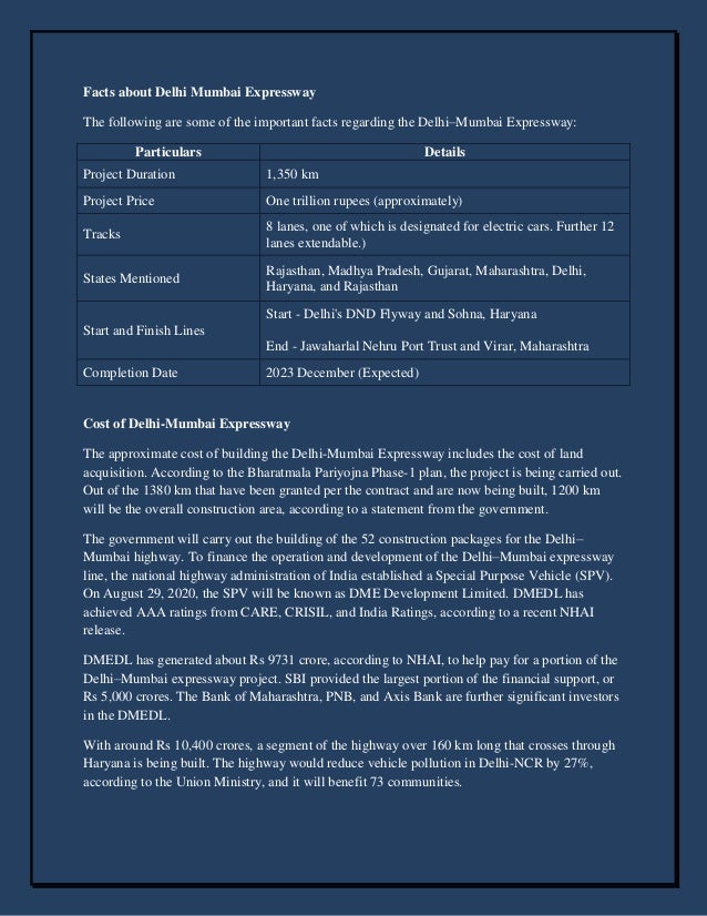 Facts about Delhi Mumbai Expressway
The following are some of the important facts regarding the Delhi–Mumbai Expressway:
Particulars Details
Project Duration 1,350 km
Project Price One trillion rupees (approximately)
Tracks
8 lanes, one of which is designated for electric cars. Further 12
lanes extendable.)
States Mentioned
Rajasthan, Madhya Pradesh, Gujarat, Maharashtra, Delhi,
Haryana, and Rajasthan
Start and Finish Lines
Start - Delhi's DND Flyway and Sohna, Haryana
End - Jawaharlal Nehru Port Trust and Virar, Maharashtra
Completion Date 2023 December (Expected)
Cost of Delhi-Mumbai Expressway
The approximate cost of building the Delhi-Mumbai Expressway includes the cost of land
acquisition. According to the Bharatmala Pariyojna Phase-1 plan, the project is being carried out.
Out of the 1380 km that have been granted per the contract and are now being built, 1200 km
will be the overall construction area, according to a statement from the government.
The government will carry out the building of the 52 construction packages for the Delhi–
Mumbai highway. To finance the operation and development of the Delhi–Mumbai expressway
line, the national highway administration of India established a Special Purpose Vehicle (SPV).
On August 29, 2020, the SPV will be known as DME Development Limited. DMEDL has
achieved AAA ratings from CARE, CRISIL, and India Ratings, according to a recent NHAI
release.
DMEDL has generated about Rs 9731 crore, according to NHAI, to help pay for a portion of the
Delhi–Mumbai expressway project. SBI provided the largest portion of the financial support, or
Rs 5,000 crores. The Bank of Maharashtra, PNB, and Axis Bank are further significant investors
in the DMEDL.
With around Rs 10,400 crores, a segment of the highway over 160 km long that crosses through
Haryana is being built. The highway would reduce vehicle pollution in Delhi-NCR by 27%,
according to the Union Ministry, and it will benefit 73 communities.
 