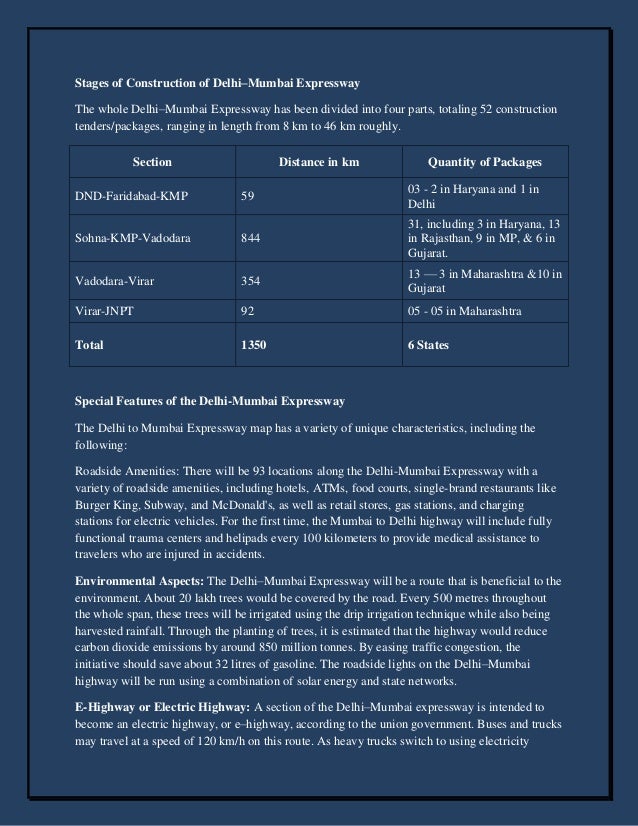 Stages of Construction of Delhi–Mumbai Expressway
The whole Delhi–Mumbai Expressway has been divided into four parts, totaling 52 construction
tenders/packages, ranging in length from 8 km to 46 km roughly.
Section Distance in km Quantity of Packages
DND-Faridabad-KMP 59
03 - 2 in Haryana and 1 in
Delhi
Sohna-KMP-Vadodara 844
31, including 3 in Haryana, 13
in Rajasthan, 9 in MP, & 6 in
Gujarat.
Vadodara-Virar 354
13 — 3 in Maharashtra &10 in
Gujarat
Virar-JNPT 92 05 - 05 in Maharashtra
Total 1350 6 States
Special Features of the Delhi-Mumbai Expressway
The Delhi to Mumbai Expressway map has a variety of unique characteristics, including the
following:
Roadside Amenities: There will be 93 locations along the Delhi-Mumbai Expressway with a
variety of roadside amenities, including hotels, ATMs, food courts, single-brand restaurants like
Burger King, Subway, and McDonald's, as well as retail stores, gas stations, and charging
stations for electric vehicles. For the first time, the Mumbai to Delhi highway will include fully
functional trauma centers and helipads every 100 kilometers to provide medical assistance to
travelers who are injured in accidents.
Environmental Aspects: The Delhi–Mumbai Expressway will be a route that is beneficial to the
environment. About 20 lakh trees would be covered by the road. Every 500 metres throughout
the whole span, these trees will be irrigated using the drip irrigation technique while also being
harvested rainfall. Through the planting of trees, it is estimated that the highway would reduce
carbon dioxide emissions by around 850 million tonnes. By easing traffic congestion, the
initiative should save about 32 litres of gasoline. The roadside lights on the Delhi–Mumbai
highway will be run using a combination of solar energy and state networks.
E-Highway or Electric Highway: A section of the Delhi–Mumbai expressway is intended to
become an electric highway, or e–highway, according to the union government. Buses and trucks
may travel at a speed of 120 km/h on this route. As heavy trucks switch to using electricity
 