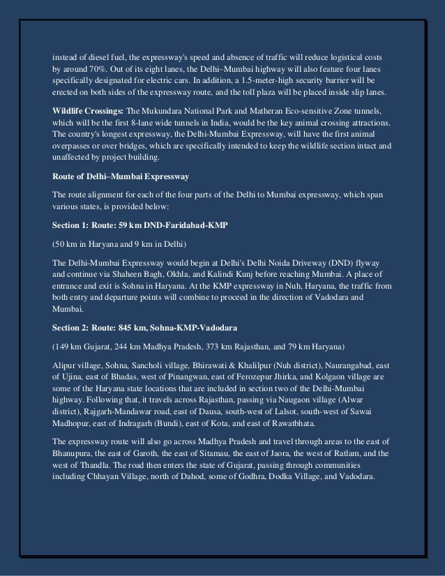 instead of diesel fuel, the expressway's speed and absence of traffic will reduce logistical costs
by around 70%. Out of its eight lanes, the Delhi–Mumbai highway will also feature four lanes
specifically designated for electric cars. In addition, a 1.5-meter-high security barrier will be
erected on both sides of the expressway route, and the toll plaza will be placed inside slip lanes.
Wildlife Crossings: The Mukundara National Park and Matheran Eco-sensitive Zone tunnels,
which will be the first 8-lane wide tunnels in India, would be the key animal crossing attractions.
The country's longest expressway, the Delhi-Mumbai Expressway, will have the first animal
overpasses or over bridges, which are specifically intended to keep the wildlife section intact and
unaffected by project building.
Route of Delhi–Mumbai Expressway
The route alignment for each of the four parts of the Delhi to Mumbai expressway, which span
various states, is provided below:
Section 1: Route: 59 km DND-Faridabad-KMP
(50 km in Haryana and 9 km in Delhi)
The Delhi-Mumbai Expressway would begin at Delhi's Delhi Noida Driveway (DND) flyway
and continue via Shaheen Bagh, Okhla, and Kalindi Kunj before reaching Mumbai. A place of
entrance and exit is Sohna in Haryana. At the KMP expressway in Nuh, Haryana, the traffic from
both entry and departure points will combine to proceed in the direction of Vadodara and
Mumbai.
Section 2: Route: 845 km, Sohna-KMP-Vadodara
(149 km Gujarat, 244 km Madhya Pradesh, 373 km Rajasthan, and 79 km Haryana)
Alipur village, Sohna, Sancholi village, Bhirawati & Khalilpur (Nuh district), Naurangabad, east
of Ujina, east of Bhadas, west of Pinangwan, east of Ferozepur Jhirka, and Kolgaon village are
some of the Haryana state locations that are included in section two of the Delhi-Mumbai
highway. Following that, it travels across Rajasthan, passing via Naugaon village (Alwar
district), Rajgarh-Mandawar road, east of Dausa, south-west of Lalsot, south-west of Sawai
Madhopur, east of Indragarh (Bundi), east of Kota, and east of Rawatbhata.
The expressway route will also go across Madhya Pradesh and travel through areas to the east of
Bhanupura, the east of Garoth, the east of Sitamau, the east of Jaora, the west of Ratlam, and the
west of Thandla. The road then enters the state of Gujarat, passing through communities
including Chhayan Village, north of Dahod, some of Godhra, Dodka Village, and Vadodara.
 