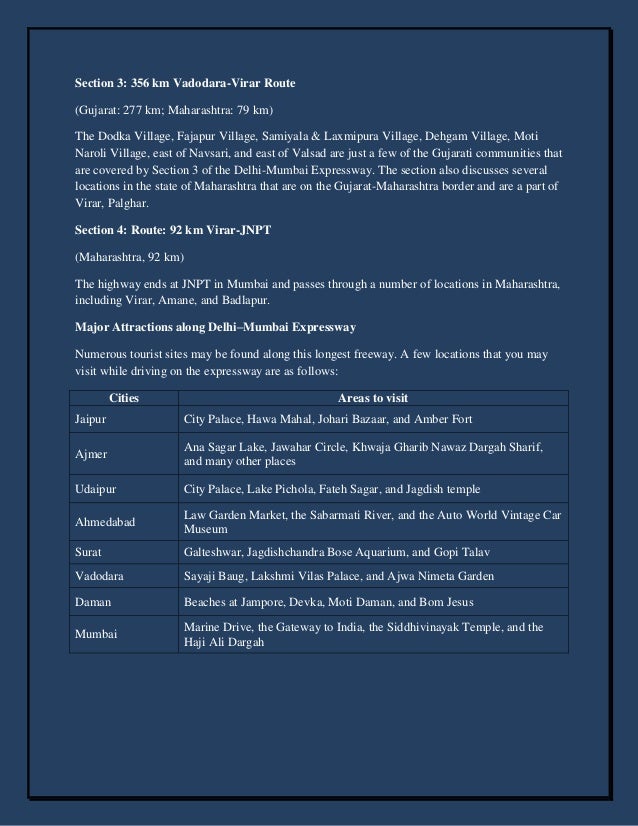 Section 3: 356 km Vadodara-Virar Route
(Gujarat: 277 km; Maharashtra: 79 km)
The Dodka Village, Fajapur Village, Samiyala & Laxmipura Village, Dehgam Village, Moti
Naroli Village, east of Navsari, and east of Valsad are just a few of the Gujarati communities that
are covered by Section 3 of the Delhi-Mumbai Expressway. The section also discusses several
locations in the state of Maharashtra that are on the Gujarat-Maharashtra border and are a part of
Virar, Palghar.
Section 4: Route: 92 km Virar-JNPT
(Maharashtra, 92 km)
The highway ends at JNPT in Mumbai and passes through a number of locations in Maharashtra,
including Virar, Amane, and Badlapur.
Major Attractions along Delhi–Mumbai Expressway
Numerous tourist sites may be found along this longest freeway. A few locations that you may
visit while driving on the expressway are as follows:
Cities Areas to visit
Jaipur City Palace, Hawa Mahal, Johari Bazaar, and Amber Fort
Ajmer
Ana Sagar Lake, Jawahar Circle, Khwaja Gharib Nawaz Dargah Sharif,
and many other places
Udaipur City Palace, Lake Pichola, Fateh Sagar, and Jagdish temple
Ahmedabad
Law Garden Market, the Sabarmati River, and the Auto World Vintage Car
Museum
Surat Galteshwar, Jagdishchandra Bose Aquarium, and Gopi Talav
Vadodara Sayaji Baug, Lakshmi Vilas Palace, and Ajwa Nimeta Garden
Daman Beaches at Jampore, Devka, Moti Daman, and Bom Jesus
Mumbai
Marine Drive, the Gateway to India, the Siddhivinayak Temple, and the
Haji Ali Dargah
 