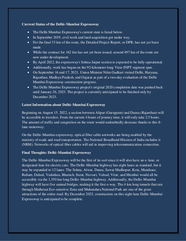 Current Status of the Delhi–Mumbai Expressway
 The Delhi Mumbai Expressway's current state is listed below.
 In September 2019, civil work and land acquisition got under way.
 For the final 33 km of the route, the Detailed Project Report, or DPR, has not yet been
made.
 While the contract for 162 km has not yet been issued, around 497 km of the route are
now under development.
 By April 2022, the expressway's Sohna-Jaipur section is expected to be fully operational.
 Additionally, work has begun on the 92-kilometer-long Virar-JNPT segment spur.
 On September 16 and 17, 2021, Union Minister Nitin Gadkari visited Delhi, Haryana,
Rajasthan, Madhya Pradesh, and Gujarat as part of a two-day evaluation of the Delhi
Mumbai Expressway construction progress.
 The Delhi Mumbai Expressway project's original 2020 completion date was pushed back
until January 26, 2023. The project is currently anticipated to be finished only by
December 2023.
Latest Information about Delhi–Mumbai Expressway
Beginning on August 15, 2022, a section between Alipur (Gurugram) and Dausa (Rajasthan) will
be accessible to travelers. From the current 4 hours of journey time, it will only take 2.5 hours.
The amount of traffic and congestion on the route would undoubtedly decrease thanks to this 8-
lane motorway.
On the Delhi–Mumbai expressway, optical fiber cable networks are being enabled by the
ministry of roads and road transportation. The National Broadband Mission of India includes it
(NBM). Networks of optical fiber cables will aid in improving telecommunication connection.
Final Thoughts: Delhi–Mumbai Expressway
The Delhi–Mumbai Expressway will be the first of its sort since it will also have an e–lane, or
designated lane for electric cars. The Delhi–Mumbai highway has eight lanes as standard, but it
may be expanded to 12 lanes. The Sohna, Alwar, Dausa, Sawai Madhopur, Kota, Mandsaur,
Ratlam, Dahod, Vadodara, Bharuch, Surat, Navsari, Valsad, Virar, and Mumbai would all be
accessible via the 1,350 km long Delhi–Mumbai highway. Additionally, the Delhi–Mumbai
highway will have five animal bridges, making it the first e-way. The 4 km long tunnels that run
through Matheran Eco-sensitive Zone and Mukundara National Park are one of the great
attractions of the entire road. By December 2023, construction on this eight-lane Delhi–Mumbai
Expressway is anticipated to be complete.
 