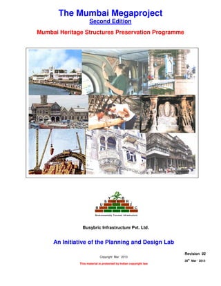 MUMBAI HERITAGE STRUCTURE PRESERVATION PROGRAMME
Page 1 of 9
28
th
Mar ‘ 2013 The Planning and Design Lab Rev 02
The Mumbai Megaproject
Second Edition
Mumbai Heritage Structures Preservation Programme
An Initiative of the Planning and Design Lab
Copyright Mar ‘ 2013
This material is protected by Indian copyright law
Revision 02
28th
Mar ‘ 2013
Busybric Infrastructure Pvt. Ltd.
 