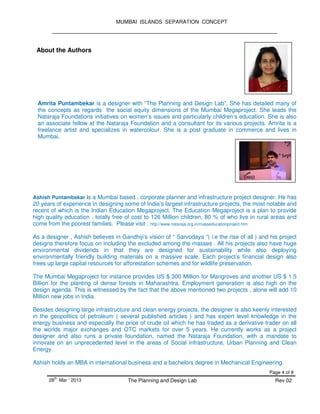 MUMBAI ISLANDS SEPARATION CONCEPT
Page 4 of 8
28
th
Mar ‘ 2013 The Planning and Design Lab Rev 02
About the Authors
Amrita Puntambekar is a designer with “The Planning and Design Lab”. She has detailed many of
the concepts as regards the social equity dimensions of the Mumbai Megaproject. She leads the
Nataraja Foundations initiatives on women’s issues and particularly children’s education. She is also
an associate fellow at the Nataraja Foundation and a consultant for its various projects. Amrita is a
freelance artist and specializes in watercolour. She is a post graduate in commerce and lives in
Mumbai.
Ashish Puntambekar is a Mumbai based , corporate planner and infrastructure project designer. He has
20 years of experience in designing some of India’s largest infrastructure projects, the most notable and
recent of which is the Indian Education Megaproject. The Education Megaproject is a plan to provide
high quality education , totally free of cost to 126 Million children, 80 % of who live in rural areas and
come from the poorest families. Please visit : http://www.nataraja.org.in/masseducationproject.htm
As a designer , Ashish believes in Gandhiji’s vision of “ Sarvodaya “( i.e the rise of all ) and his project
designs therefore focus on including the excluded among the masses . All his projects also have huge
environmental dividends in that they are designed for sustainability while also deploying
environmentally friendly building materials on a massive scale. Each project’s financial design also
frees up large capital resources for afforestation schemes and for wildlife preservation.
The Mumbai Megaproject for instance provides US $ 300 Million for Mangroves and another US $ 1.5
Billion for the planting of dense forests in Maharashtra. Employment generation is also high on the
design agenda. This is witnessed by the fact that the above mentioned two projects , alone will add 10
Million new jobs in India.
Besides designing large infrastructure and clean energy projects, the designer is also keenly interested
in the geopolitics of petroleum ( several published articles ) and has expert level knowledge in the
energy business and especially the price of crude oil which he has traded as a derivative trader on all
the worlds major exchanges and OTC markets for over 5 years. He currently works as a project
designer and also runs a private foundation, named the Nataraja Foundation, with a mandate to
innovate on an unprecedented level in the areas of Social Infrastructure, Urban Planning and Clean
Energy.
Ashish holds an MBA in international business and a bachelors degree in Mechanical Engineering.
 
