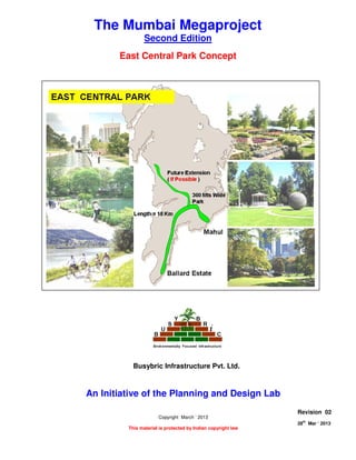 THE EAST CENTRAL PARK CONCEPT
Page 1 of 7
28
th
Mar ‘ 2013 The Planning and Design Lab Rev 02
The Mumbai Megaproject
Second Edition
East Central Park Concept
An Initiative of the Planning and Design Lab
Copyright March ‘ 2013
This material is protected by Indian copyright law
Revision 02
28th
Mar ‘ 2013
Busybric Infrastructure Pvt. Ltd.
 
