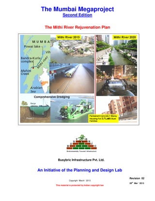 THE MITHI RIVER REJUVENATION PLAN
Page 1 of 8
28
th
Mar ‘ 2013 The Planning and Design Lab Rev 02
The Mumbai Megaproject
Second Edition
The Mithi River Rejuvenation Plan
An Initiative of the Planning and Design Lab
Copyright March ‘ 2013
This material is protected by Indian copyright law
Revision 02
28th
Mar ‘ 2013
Busybric Infrastructure Pvt. Ltd.
 