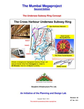 THE UNDERSEA SUBWAY RING CONCEPT
Page 1 of 8
28
th
Mar ‘ 2013 The Planning and Design Lab Rev 02
The Mumbai Megaproject
Second Edition
The Undersea Subway Ring Concept
An Initiative of the Planning and Design Lab
Copyright March ‘ 2013
This material is protected by Indian copyright law
Revision 02
28th
Mar ‘ 2013
Busybric Infrastructure Pvt. Ltd.
 