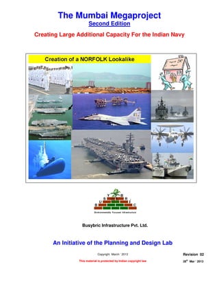 CREATION OF A NORFLOK LOOKALIKE
Page 1 of 8
28
th
Mar ‘ 2013 The Planning and Design Lab Rev 02
The Mumbai Megaproject
Second Edition
Creating Large Additional Capacity For the Indian Navy
An Initiative of the Planning and Design Lab
Copyright March ‘ 2013
This material is protected by Indian copyright law
Revision 02
28th
Mar ‘ 2013
Busybric Infrastructure Pvt. Ltd.
 