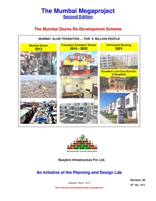 THE MUMBAI SLUMS RE-DEVELOPMENT SCHEME
Page 1 of 7
28
th
Mar ‘ 2013 The Planning and Design Lab Rev 02
The Mumbai Megaproject
Second Edition
The Mumbai Slums Re-Development Scheme
An Initiative of the Planning and Design Lab
Copyright March ‘ 2013
This material is protected by Indian copyright law
Revision 02
28th
Mar ‘ 2013
Busybric Infrastructure Pvt. Ltd.
 