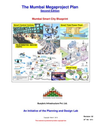 MUMBAI SMART CITY BLUEPRINT
Page 1 of 8
28
th
Mar ‘ 2013 The Planning and Design Lab Rev 02
The Mumbai Megaproject Plan
Second Edition
Mumbai Smart City Blueprint
An Initiative of the Planning and Design Lab
Copyright March ‘ 2013
This material is protected by Indian copyright law
Revision 02
28th
Mar ‘ 2013
Busybric Infrastructure Pvt. Ltd.
 