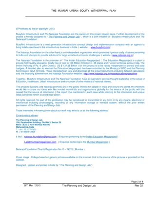 THE MUMBAI URBAN EQUITY WITHDRAWAL PLAN
Page 2 of 8
28
th
Mar ‘ 2013 The Planning and Design Lab Rev 02
© Protected by Indian copyright 2013
Busybric Infrastructure and The Nataraja Foundation are the owners of this project design basis. Further development of the
project is hereby assigned to “ The Planning and Design Lab “, which is a joint initiative of Busybric Infrastructure and The
Nataraja Foundation .
BusyBric Infrastructure is a next generation infrastructure concept, design and implementation company with an agenda to
bring totally new ideas to the Infrastructure business in India. ( website : www.busybric.com )
The Nataraja Foundation on the other hand,is an independent organization which promotes rigorous study of issues pertaining
to India and attempts to provide solutions for large social and economic challenges. ( website : www.nataraja.org.in )
The Nataraja Foundation is the promoter of “ The Indian Education Megaproject “. The Education Megaproject is a plan to
provide high quality education, totally free of cost to 126 Million Children in 28 states and 7 union territories across India. The
entire financing of Rs. 6 Lakh Crores ( US $ 131.38 Billion ) for this project is to be raised independent of central and state
budgets. A detailed plan to execute the Education Megaproject has been submitted to the Ministry of HRD and the Planning
Commission, Govt. Of India. Those interested can view and download all the project documents including detailed calculations
and the financing scheme from the Nataraja Foundation website : http://www.nataraja.org.in/masseducationproject.htm
Together, Busybric Infrastructure and The Nataraja Foundation have an agenda to provide thought leadership in the areas of
Education, Healthcare, Urban Infrastructure and a number of other matters of national interest.
The projects Busybric and Nataraja promote are in the public interest for people in India and around the world. We therefore
would like to share our ideas with like minded individuals and organizations globally for the service of the public with the
caveat that the source of information ( this report ) be mentioned in each case while referring to the information and unique
ideas contained herein to avoid legal action.
All rights reserved. No part of this publication may be reproduced or transmitted in any form or by any means, electronic or
mechanical including photocopying, recording or any information storage or retrieval system, without the prior written
permission of the Planning and Design Lab.
Those interested in knowing more about our work may write to us at the following address :
Current mailing address :
The Planning & Design Lab
104, Parshudhar Building, Plot No 5, Sector 25
Nerul ( East ), Navi Mumbai 400706
Maharashtra, India
T: + 91- 22 2 7707623
M: + 91-9867612368
E Mail : nataraja.foundation@gmail.com ( Enquiries pertaining to the Indian Education Megaproject )
Lab@mumbaimegaproject.com ( Enquiries pertaining to the Mumbai Megaproject )
Nataraja Foundation Charity Registration No. E – 24721 ( Mumbai )
Cover image : Collage based on generic pictures available on the internet. Link to the source of the pictures is provided on the
website.
Designed , typeset and printed in India by “ The Planning and Design Lab “.
 