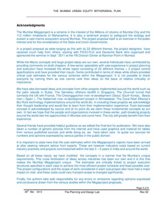 THE MUMBAI URBAN EQUITY WITHDRAWAL PLAN
Page 5 of 8
28
th
Mar ‘ 2013 The Planning and Design Lab Rev 02
Acknowledgments
The Mumbai Megaproject is a scheme in the interest of the Millions of citizens of Mumbai City and the
112 million inhabitants of Maharashtra. It is also a landmark project to safeguard the ecology and
sustain a vast marine ecosystem around Mumbai. The project proposal itself is an exercise in the public
interest and for the consideration of the State and Union Governments.
In a project proposal as wide-ranging as this with its 22 different themes, the project designers have
received much help from others, starting with FICCI-FLO and Deutsche Bank who organized and
sponsored the seminar in Sept ’ 2011 at the YB Chavan Center at Nariman Point in Mumbai.
While the Marco concepts and large project ideas are our own, several Individuals have contributed by
providing comments on draft chapters. A few senior specialists with vast experience in project planning
and execution have reviewed the whole report consisting of 22 different themes + 2 project control
specifications and have provided their inputs. Some contributed in terms of ideas while others provided
critical cost estimates for the various schemes within the Megaproject. It is not possible to thank
everyone by naming them as one cannot rank their ideas on the basis of relative criticality or
importance.
We have also borrowed ideas and concepts from other projects implemented around the world such as
the palm islands in Dubai, The Semakau offshore landfill in Singapore, The Chunnel tunnel that
connects the UK with France, The Cheonggyechon river re-development (Seoul, South Korea), Besos
river ( Spain ), The Sabarmati river re-development project in Ahmedabad, The Coral Reef Alliance’s
Bio Rock technology implementations around the world etc. In including these projects we acknowledge
their thought leadership and would like to learn from their implementation experience. Each borrowed
concept is acknowledged by source and at no point do we claim these fundamental concepts as our
own. In fact we hope that the people and organizations involved in these earlier, path-breaking projects
around the world see the opportunities in Mumbai and come here. The city will greatly benefit from their
experience.
Several friends have provided helpful guidance as we edited the final text for publication. We have also
taken a number of generic pictures from the internet and have used graphics and material for tables
from various published sources and while doing so, we have taken care to quote our sources for
numbers and opinions expressed by various parties in the public domain.
It is important to state here that the cost estimates within the Megaproject’s reports have been arrived
at after seeking relevant advice from experts. These are however indicative costs based on current
industry practices and projects commissioned within the last 3 – 5 years in India and around the world.
Based on all these inputs, we have modified the concepts in a manner that fits Mumbai’s unique
requirements. This cross fertilization of ideas across industries has been our own and it is this that
makes the Mumbai Megaproject unique. The estimates are critically linked to project execution
structures specified in each case to achieve the most efficient project schedule and least possible cost.
The project configurations and the scope of work considered in each sub-project also have had a major
impact on cost and these costs could vary if project scope is changed significantly.
Finally, the authors take sole responsibility for any errors or omissions regarding opinions expressed
and conclusions drawn from the various studies within the Megaproject proposals.
 