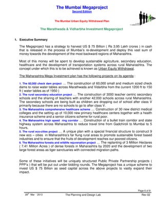 THE MUMBAI URBAN EQUITY WITHDRAWAL PLAN
Page 6 of 8
28
th
Mar ‘ 2013 The Planning and Design Lab Rev 02
The Marathwada & Vidharbha Investment Megaproject
1. Executive Summary
The Megaproject has a strategy to harvest US $ 75 Billion ( Rs 3.95 Lakh crores ) in cash
that is released in the process of Mumbai’s re-development and deploy this vast sum of
money towards the development of the most backward regions of Maharashtra.
Most of this money will be spent to develop sustainable agriculture, secondary education,
healthcare and the development of transportation systems across rural Maharashtra. The
concept under which this is to be achieved is known as Urban Equity Withdrawal.
The Maharashtra Mega Investment plan has the following projects on its agenda :
1. The 60,000 check dam project … The construction of 60,000 small and medium sized check
dams to raise water tables across Marathwada and Vidarbha from the current 1200 ft to 150
ft ( water tables as of 1950 )
2. The rural secondary education project … The construction of 3000 teacher centric secondary
schools and the sharing of teachers with another 42,000 schools across rural Maharashtra.
The secondary schools are being built as children are dropping out of school after class V
primarily because there are no schools to go to after class V.
3. The Maharashtra comprehensive healthcare scheme … Construction of 30 new district medical
colleges and the setting up of 10,000 new primary healthcare centers together with a health
insurance scheme and a senior citizens scheme for rural poor.
4. The Maharashtra high speed ring corridor … Construction of a bullet train corridor and state
highway system across Maharashtra to reduce travel time from Gadchiroli to Mumbai to 5
hours.
5. The rural eco-cities project … A unique plan with a special financial structure to construct 9
new eco – cities in Maharashtra’s far flung rural areas to promote sustainable forest based
industries and to ensure that the fruits of development reaches our poorest citizens.
6. The Maharashtra forests and wildlife rejuvenation project … The replanting of 3 Million Hectares
( 7.41 Million Acres ) of dense forests in Maharashtra by 2020 and the development of two
large forest areas as tiger sanctuaries with connected migration paths.
Some of these initiatives will be uniquely structured Public Private Partnership projects (
PPP’s ) that will be put out under bidding rounds. The Megaproject has a unique scheme to
invest US $ 75 Billion as seed capital across the above projects to vastly expand their
impact.
The Mumbai Megaproject
Second Edition
The Mumbai Urban Equity Withdrawal Plan
 