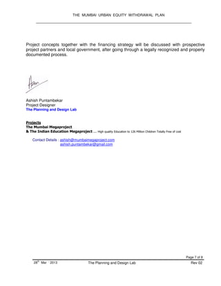 THE MUMBAI URBAN EQUITY WITHDRAWAL PLAN
Page 7 of 8
28
th
Mar ‘ 2013 The Planning and Design Lab Rev 02
Project concepts together with the financing strategy will be discussed with prospective
project partners and local government, after going through a legally recognized and properly
documented process.
Ashish Puntambekar
Project Designer
The Planning and Design Lab
Projects
The Mumbai Megaproject
& The Indian Education Megaproject ... High quality Education to 126 Million Children Totally Free of cost
Contact Details : ashish@mumbaimegaproject.com
ashish.puntambekar@gmail.com
 
