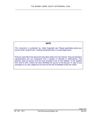 THE MUMBAI URBAN EQUITY WITHDRAWAL PLAN
Page 8 of 8
28
th
Mar ‘ 2013 The Planning and Design Lab Rev 02
NOTE
This document is protected by Indian Copyright Law. Please specifically quote your
source while using the text / material presented herein, to avoid legal action.
Pictures used within this document have been taken from the internet. They are therefore
representative and not necessarily from a location in Mumbai or Maharashtra. The
pictures used are generic and we have provided a link on the website ( to be updated
from time to time ) where we have identified the source of the pictures. In case of any
oversight on our part, please let us know and we will immediately rectify the matter.
 
