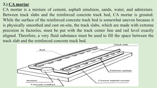 3.) CA mortar
CA mortar is a mixture of cement, asphalt emulsion, sands, water, and admixture.
Between track slabs and the reinforced concrete track bed, CA mortar is grouted.
While the surface of the reinforced concrete track bed is somewhat uneven because it
is physically smoothed and cast on-site, the track slabs, which are made with extreme
precision in factories, must be put with the track center line and rail level exactly
aligned. Therefore, a very fluid substance must be used to fill the space between the
track slab and the reinforced concrete track bed.
 