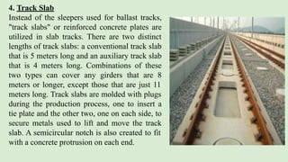 4. Track Slab
Instead of the sleepers used for ballast tracks,
"track slabs" or reinforced concrete plates are
utilized in slab tracks. There are two distinct
lengths of track slabs: a conventional track slab
that is 5 meters long and an auxiliary track slab
that is 4 meters long. Combinations of these
two types can cover any girders that are 8
meters or longer, except those that are just 11
meters long. Track slabs are molded with plugs
during the production process, one to insert a
tie plate and the other two, one on each side, to
secure metals used to lift and move the track
slab. A semicircular notch is also created to fit
with a concrete protrusion on each end.
 