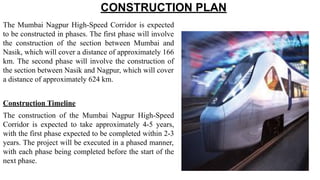 CONSTRUCTION PLAN
The Mumbai Nagpur High-Speed Corridor is expected
to be constructed in phases. The first phase will involve
the construction of the section between Mumbai and
Nasik, which will cover a distance of approximately 166
km. The second phase will involve the construction of
the section between Nasik and Nagpur, which will cover
a distance of approximately 624 km.
Construction Timeline
The construction of the Mumbai Nagpur High-Speed
Corridor is expected to take approximately 4-5 years,
with the first phase expected to be completed within 2-3
years. The project will be executed in a phased manner,
with each phase being completed before the start of the
next phase.
 