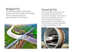 Bridge(17%)
The Mumbai Nagpur High-Speed
Corridor will have a total of 24 bridges,
with a combined length of
approximately 5.5 kilometers.
Tunnel (6.7%)
The total length of the tunnels on
the corridor is expected to be
around 50 kilometers. There will be
several tunnels along the route,
with the longest tunnel being
approximately 14 kilometers long.
The number of tunnels will depend
on the final alignment of the
corridor.
 