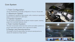 Core System
1.Train Configuration:
The E5 Shinkansen is typically configured in 10-car or 16-car sets
2. Maximum Speed:
It is designed to operate at high speeds, with a maximum operational
speed of around 320 km/h (200 mph).
3.Traction System:
The E5 series is equipped with an electric traction system, drawing
power from overhead catenary wires.
4.Train Control System:
The train incorporates advanced train control and safety systems to
ensure high-speed operation with a high level of safety.
5.Design and Aerodynamics:
The design of the E5 series takes into account aerodynamics to
reduce air resistance at high speeds.
 