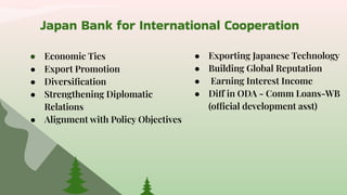 Japan Bank for International Cooperation
● Economic Ties
● Export Promotion
● Diversiﬁcation
● Strengthening Diplomatic
Relations
● Alignment with Policy Objectives
● Exporting Japanese Technology
● Building Global Reputation
● Earning Interest Income
● Diff in ODA - Comm Loans-WB
(official development asst)
 