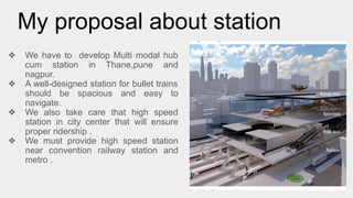 My proposal about station
❖ We have to develop Multi modal hub
cum station in Thane,pune and
nagpur.
❖ A well-designed station for bullet trains
should be spacious and easy to
navigate.
❖ We also take care that high speed
station in city center that will ensure
proper ridership .
❖ We must provide high speed station
near convention railway station and
metro .
 