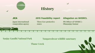 History
Tungareshwar wildlife sanctuary
2015 Feasibility report
Three Eco-protective
zones
Allegation on NHSRCL
PR Officer of NHSRCL-
Dhananjay Kumar
JICA
Japan international
cooperation agency
Sanjay Gandhi National Park
Thane Creek
 