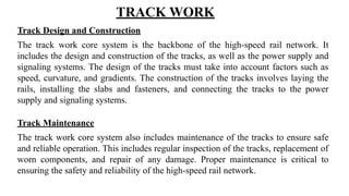 Track Design and Construction
The track work core system is the backbone of the high-speed rail network. It
includes the design and construction of the tracks, as well as the power supply and
signaling systems. The design of the tracks must take into account factors such as
speed, curvature, and gradients. The construction of the tracks involves laying the
rails, installing the slabs and fasteners, and connecting the tracks to the power
supply and signaling systems.
Track Maintenance
The track work core system also includes maintenance of the tracks to ensure safe
and reliable operation. This includes regular inspection of the tracks, replacement of
worn components, and repair of any damage. Proper maintenance is critical to
ensuring the safety and reliability of the high-speed rail network.
TRACK WORK
 