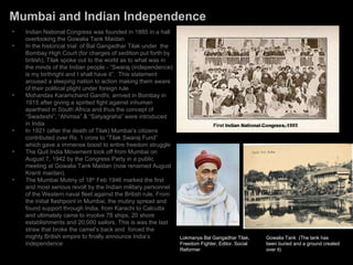 Mumbai and Indian Independence Indian National Congress was founded in 1885 in a hall overlooking the Gowalia Tank Maidan In the historical trial  of Bal Gangadhar Tilak under  the Bombay High Court (for charges of sedition put forth by british), Tilak spoke out to the world as to what was in the minds of the Indian people - “Swaraj (independence) is my birthright and I shall have it”.  This statement aroused a sleeping nation to action making them aware of their political plight under foreign rule Mohandas Karamchand Gandhi, arrived in Bombay in 1915 after giving a spirited fight against inhuman apartheid in South Africa and thus the concept of “Swadeshi”, “Ahimsa” & “Satyagraha” were introduced in India In 1921 (after the death of Tilak) Mumbai’s citizens contributed over Rs. 1 crore to “Tilak Swaraj Fund” which gave a immense boost to entire freedom struggle The Quit India Movement took off from Mumbai on August 7, 1942 by the Congress Party in a public meeting at Gowalia Tank Maidan (now renamed August Kranti maidan).  The Mumbai Mutiny of 18 th  Feb 1946 marked the first and most serious revolt by the Indian military personnel of the Western naval fleet against the British rule.  From the initial flashpoint in Mumbai, the mutiny spread and found support through India, from Karachi to Calcutta and ultimately came to involve 78 ships, 20 shore establishments and 20,000 sailors. This is was the last straw that broke the camel’s back and  forced the mighty British empire to finally announce India’s independence Lokmanya Bal Gangadhar Tilak, Freedom Fighter, Editor, Social Reformer Gowalia Tank  (The tank has been buried and a ground created over it) First Indian National Congress, 1885 