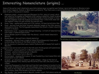 Interesting Nomenclature (origins) … Elephanta island – original name was Gharapuri (or Puri, place of caves), which was called by Portuguese as Elephanta after seeing a monolithic basalt sculpture of an elephant at the entrance. The britishers made a failed attempt to move take the elephant to British museum (fortunately their crane broke down and the elephant today sits just outside the buyculla zoo)  Dhobi Talao – washerman’s pond until 17th century, its been buried since then Parel – derived from the Parali Vaijanath Mahadev temple of the 13th century dedicated to Shiva. The Portuguuese demolished this & built a Jesuit church & convent in its place Elphinstone circle – original name Amliagal (meaning - in front of tamarind tree, even today a Tamarind land exists) Chinch Bunder (south of Dongri near the shore) – chinch means tamarind in Marathi Bhendi Bazar – derived from a bhendi plantation Umerkhadi – derived from a couple of umbar (Ficus Glomerata) trees which existed along the shore of the khadi (creek in Marathi) On the shores of Umerkhadi was a hamlet Pydhonie (which means foot-wash in Marathi) A comparatively narrow belt of land to the hills were thickly grown with plantations: Phanaswadi – phanas (jackfruit in Marathi) plantations Kelewadi – plantain (banana) groves in Marathi Khetwadi – khet means farm in Marathi Khotachiwadi – meaning Khot’s place. It was founded by a local named Khot who leased plots to east indians Girgaum – gir (mountain in Sanskrit), gaum (village) – village at the foot of mountain (Malabar hill). Nearby was the shrine of Gav-devi (the deity of the village).  Adjoining Phanaswadi is Cavel (derived from Koli name Kolwar) is located to the north-east of Dhobitalao near the Chira Bazaar area. from the Koli name Kolwar. The Kolis of this village were converted to Christianity by the Portuguese in the 16th century. Cavel thus became a Christian  enclave Bori Bunder – bori means sacks in Marathi, bunder is port. Port where sacks are offloaded & stored The entrance to the Gharapuri Caves (Elephanta) in ancient days Old Mumbai Some of the earlier most inhabitants were Kolis (whose major occupation was fishing), Agris (salt-makers), Bhandaris (who were toddy trappers), Vadvals or Malis (were gardeners). Thus there were a variety plantations on the islands which gave name to quite a few places in mumbai. 