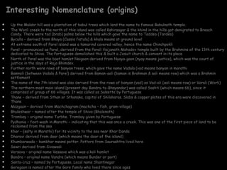 Interesting Nomenclature (origins) Up the Malabr hill was a plantation of babul trees which lend the name to famous Babulnath temple.  The Worli creek to the north of this island was called Kshirsagar & the khind in the hills got denigrated to Breach Candy. There were tad (brab) palms below the hills which gave the name to Taddeo (Tardeo) Byculla – derived from Bhaya (Cassia fistula) & khala means at ground level At extreme south of Parel island was a tamarind covered valley, hence the name Chinchpokli Parel – pronounced as Paral, derived from the Parali Vaijanath Mahadev temple built by the Brahmins of the 13th century dedicated to Shiva. The Portuguese demolished this & built a Jesuit church & convent in its place North of Parel was the boat hamlet Naigaon derived from Nyaya-gaon (nyay means justice), which was the court of justice in the days of Raja Bhimdev. Further north were rows of banyan trees, which gave the name Vadala (vad means banyan in marathi Bamnoli (between Vadala & Parel) derived from Baman-aali (baman is Brahman & aali means row) which was a Brahmin settlement The name of the 7th island was also derived from the rows of banyan (vad) as Vad-ali (aali means row) or Varali (Worli) The northern most main island (present day Bandra-to-Bhayandar) was called Sashti (which means 66), since it comprised of group of 66 villages. It was called as Salsette by Portuguese Thane – derived from Sthan or Sthanaka, capital of Shilaharas. Slabs & copper plates of this era were discovered in Thane Mazgaon – derived from Machchagram (machcha – fish, gram-village) Bhuleshwar – named after the temple of Shiva (Bholenath) Trombay – original name Turbhe. Trombay given by Portuguese Pydhonie – feet-wash in Marathi – indicating that this was once a creek. This was one of the first piece of land to be reclaimed from the sea Khar – (salty in Marathi) for its vicinity to the sea near Khar Danda Dharavi derived from daar (which means the door of the island) Khumbarwada – kumbhar means potter. Potters from Saurashtra lived here Sewri derived from Sivawadi Versova – original name Vesaave which was a koli hamlet  Bandra – original name Vandre (which means Bunder or port) Santa-cruz – named by Portuguese. Local name Shantinagar Goregaon is named after the Gore family who lived there since ages 