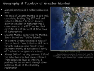 Geography & Topology of Greater Mumbai Mumbai peninsula is 2 meters above sea-level the area of Greater Mumbai is 603 km2, comprising Bombay City 157 km2 and Suburbs 446 km2. Greater Mumbai district (smallest in Maharashtra) & covers an area of 437.71 sq. km. that constitutes 0.14 per cent of total area of Maharashtra Greater Mumbai comprises the Mumbai, South Sashti and Turbhe Islands,  The entire Greater Mumbai is made of Deccan basalt flows & their acid & basic variants and also some fossiliferous sediments mainly of tufaceous & partly of fresh water origins rich in fauna Almost 50% of the city area and 23% of the suburban area has been reclaimed from below sea-level by infilling, & pushing the sea outward through dyke-walls like those of the Back Bay reclamation Greater Mumbai (satellite image) Mumbai lies over more than 10 seismic fault lines. The coastal plain to the east of Mumbai is prone to earthquakes of even higher intensity, upto 7.5 on the Richter scale. 