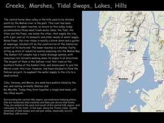 Creeks, Marshes, Tidal Swaps, Lakes, Hills The central horse shoe valley in the hills used to be drained south by the Mahim river in the past. This river has been dammed in its upper reaches, so mruch so this valley today accommodates three small fresh water lakes, the Tulsi, the Vihar and the Powai, one below the other, that supply the city with 3 per cent of its domestic and other needs of water supply. Below Powai, the river today is mostly a storm drain and a gutter of sewerage, blocked off by the construction of the Santacruz airpoit at its Kurla end. The lower reaches is a shallow, fastly silting up drain of industrial wastes emptying into the Mahim Bay. The Kanheri hill complex has a radial drainage system, with numerous rain torrents washing down its slopes in all directions. The largest of them is the Dahisar river that rises on the southern flanks of the Kanheri hills, and drains west to join the Marve creek; this river, however, has been blocked to form the Dahisar project, to augment the water supply to the city to a small extent. Juhu, Varsova, and Marve, are sand bars pushed inland by the sea, and resting on knolls, Dharavi and  Rai Murdhe. Today they form together a single land mass, off the Ulhas mouth. Surrounding the central hilly region, are extensive lowlying plains, that are reclaimed tidal marshes and flats just above tidal levels. They are widest to the west and south of the central hilly region, and narrowest to the north. In the east, along the Thane creek, sizable stretches of tidal swaps and salt pan areas, especially around Bhandup, still survive Harbour in monsoon . Powai lake Tulsi lake 