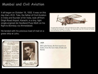 Mumbai and Civil Aviation It all began on October 15, 1932. It was on this day that J.R.D. Tata, the father of Civil Aviation in India and founder of Air India, took off from Drigh Road Airport, Karachi, in a tiny, light single-engined de Havilland Puss Moth on his flight to Bombay via Ahmedabad.  He landed with his precious load of mail on a grass strip at Juhu.  